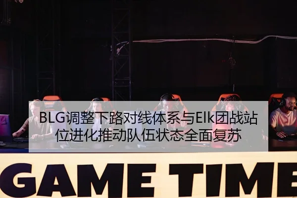 BLG调整下路对线体系与Elk团战站位进化推动队伍状态全面复苏